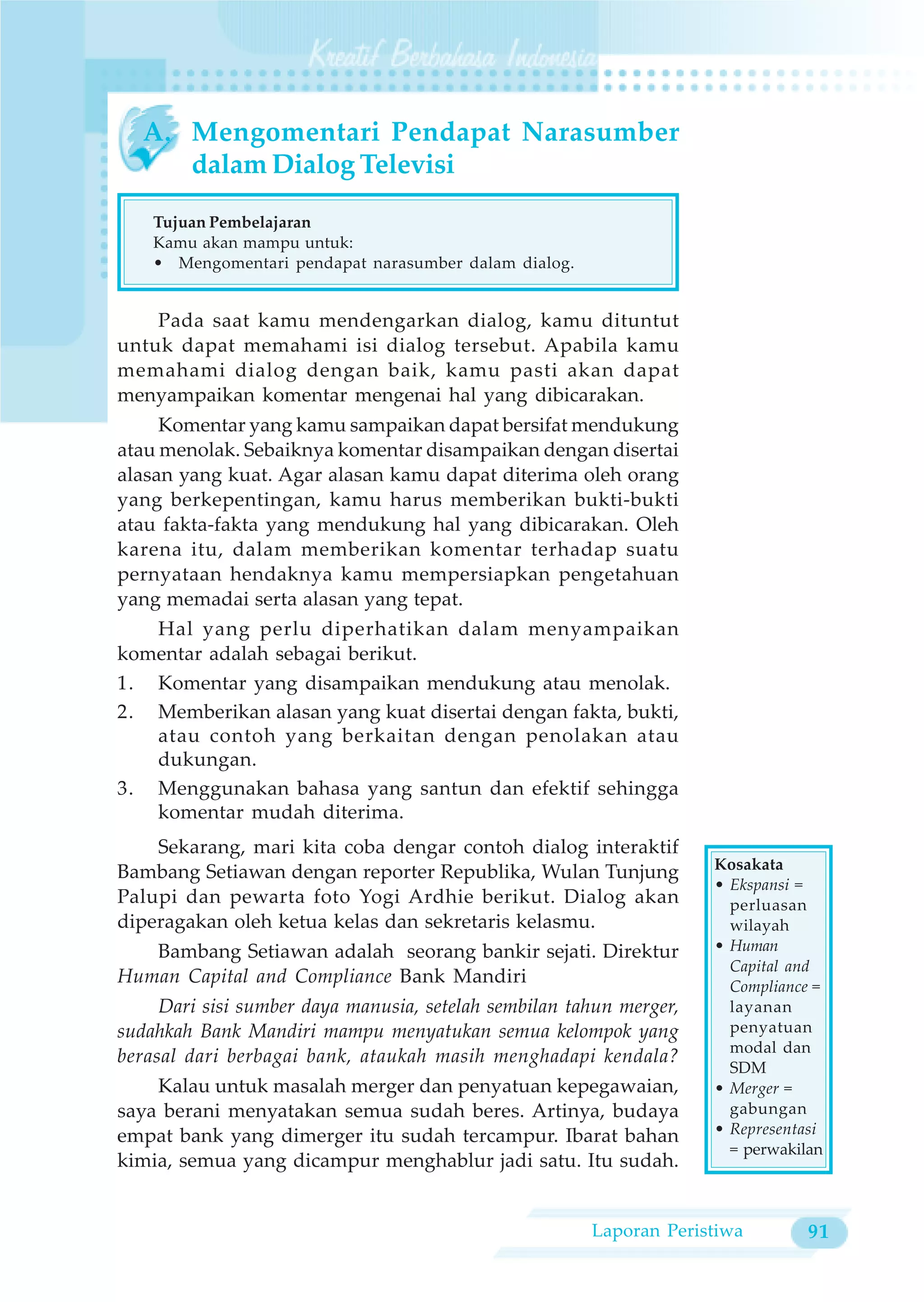 A. Mengomentari Pendapat Narasumber
     dalam Dialog Televisi

    Tujuan Pembelajaran
    Kamu akan mampu untuk:
    • Mengomentari pendapat narasumber dalam dialog.


    Pada saat kamu mendengarkan dialog, kamu dituntut
untuk dapat memahami isi dialog tersebut. Apabila kamu
memahami dialog dengan baik, kamu pasti akan dapat
menyampaikan komentar mengenai hal yang dibicarakan.
     Komentar yang kamu sampaikan dapat bersifat mendukung
atau menolak. Sebaiknya komentar disampaikan dengan disertai
alasan yang kuat. Agar alasan kamu dapat diterima oleh orang
yang berkepentingan, kamu harus memberikan bukti-bukti
atau fakta-fakta yang mendukung hal yang dibicarakan. Oleh
karena itu, dalam memberikan komentar terhadap suatu
pernyataan hendaknya kamu mempersiapkan pengetahuan
yang memadai serta alasan yang tepat.
   Hal yang perlu diperhatikan dalam menyampaikan
komentar adalah sebagai berikut.
1. Komentar yang disampaikan mendukung atau menolak.
2. Memberikan alasan yang kuat disertai dengan fakta, bukti,
   atau contoh yang berkaitan dengan penolakan atau
   dukungan.
3. Menggunakan bahasa yang santun dan efektif sehingga
   komentar mudah diterima.
    Sekarang, mari kita coba dengar contoh dialog interaktif
                                                                     Kosakata
Bambang Setiawan dengan reporter Republika, Wulan Tunjung
                                                                     • Ekspansi =
Palupi dan pewarta foto Yogi Ardhie berikut. Dialog akan               perluasan
diperagakan oleh ketua kelas dan sekretaris kelasmu.                   wilayah
   Bambang Setiawan adalah seorang bankir sejati. Direktur           • Human
                                                                       Capital and
Human Capital and Compliance Bank Mandiri                              Compliance =
     Dari sisi sumber daya manusia, setelah sembilan tahun merger,     layanan
sudahkah Bank Mandiri mampu menyatukan semua kelompok yang             penyatuan
                                                                       modal dan
berasal dari berbagai bank, ataukah masih menghadapi kendala?
                                                                       SDM
    Kalau untuk masalah merger dan penyatuan kepegawaian,            • Merger =
saya berani menyatakan semua sudah beres. Artinya, budaya              gabungan
empat bank yang dimerger itu sudah tercampur. Ibarat bahan           • Representasi
                                                                       = perwakilan
kimia, semua yang dicampur menghablur jadi satu. Itu sudah.


                                                       Laporan Peristiwa         91
 