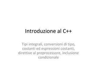 Introduzione al C++
Tipi integrali, conversioni di tipo,
costanti ed espressioni costanti,
direttive al preprocessore, inclusione
condizionale

 