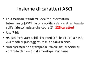 Insieme di caratteri ASCII
• Lo American Standard Code for Information
Interchange (ASCII ) è una codifica dei caratteri basata
sull’alfabeto inglese che copre 27= 128 caratteri
• Usa 7-bit
• 95 caratteri stampabili: i numeri 0-9, le lettere a-z e AZ, simboli di punteggiatura e lo spazio bianco
• Vari caratteri non stampabili, tra cui alcuni codici di
controllo derivanti dalle Teletype machines

 