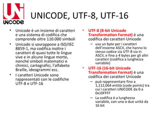 UNICODE, UTF-8, UTF-16
•
•

•

Unicode è un insieme di caratteri
e una sistema di codifica che
comprende oltre 110.000 simboli
Unicode si sovrappone a ISO/IEC
8859-1, ma codifica inoltre i
caratteri di quasi tutte le lingue
vive e in alcune lingue morte,
nonché simboli matematici e
chimici, cartografici, l'alfabeto
Braille, ideogrammi ecc.
I caratteri Unicode sono
rappresentati con le codifiche
UTF-8 e UTF-16

•

•

UTF-8 (8-bit Unicode
Transformation Format) è una
codifica dei caratteri Unicode

– usa un byte per i caratteri
dell’insieme ASCII, che hanno lo
stesso codice sia UTF-8 sia in
ASCII, e fino a 4 bytes per gli altri
caratteri (codifica a lunghezza
variabile)

UTF-16 (16-bit Unicode
Transformation Format) è una
codifica dei caratteri Unicode

– può rappresentare fino a
1,112,064 entità (code points) tra
cui i caratteri UNICODE da 0 a
0x10FFFF
– La codifica è a lunghezza
variabile, con uno o due unità da
16 bit

 
