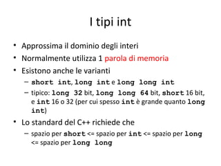I tipi int
• Approssima il dominio degli interi
• Normalmente utilizza 1 parola di memoria
• Esistono anche le varianti
– short int, long int e long long int
– tipico: long 32 bit, long long 64 bit, short 16 bit,
e int 16 o 32 (per cui spesso int è grande quanto long
int)

• Lo standard del C++ richiede che
– spazio per short <= spazio per int <= spazio per long
<= spazio per long long

 