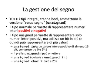 La gestione del segno
• TUTTI i tipi integral, tranne bool, ammettono la
versione “senza segno” (unsigned)
• Il tipo normale permette di rappresentare numeri
interi positivi e negativi
• Il tipo unsigned permette di rappresentare solo
numeri interi positivi, ma utilizza un bit in più (e
quindi può rappresentare di più valori)

– unsigned int: un valore intero positivo di almeno 16
bit, compreso tra 0 e 216-1
– Il prefisso signed si può omettere
– unsigned èquivale a unsigned int
– unsigned char  da 0 a 255

 