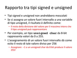 Rapporto tra tipi signed e unsigned
• Tipi signed e unsigned non andrebbero mescolati
• Se si assegna un valore fuori intervallo a una variabile
di tipo unsigned, il risultato è definito come:
– Il resto della divisione del valore per il massimo intero che
il tipo unsigned può rappresentare

• Per esempio, un tipo unsigned char da 8-bit
rappresenta valori da 0 a 255.
• L’assegnamento di un valore fuori intervallo dà come
esito il resto di tale valore diviso per 256
– Assegnare –1 a un unsigned char da 8 bit produce il valore
255!

 