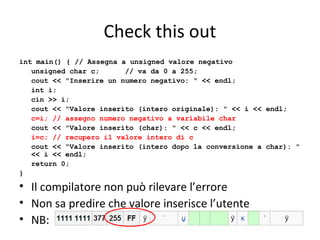 Check this out
int main() { // Assegna a unsigned valore negativo
unsigned char c;
// va da 0 a 255;
cout << "Inserire un numero negativo: " << endl;
int i;
cin >> i;
cout << "Valore inserito (intero originale): " << i << endl;
c=i; // assegno numero negativo a variabile char
cout << "Valore inserito (char): " << c << endl;
i=c; // recupero il valore intero di c
cout << "Valore inserito (intero dopo la conversione a char): "
<< i << endl;
return 0;
}

• Il compilatore non può rilevare l’errore
• Non sa predire che valore inserisce l’utente
• NB:

 