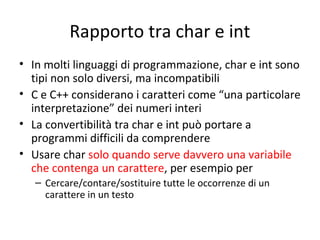 Rapporto tra char e int
• In molti linguaggi di programmazione, char e int sono
tipi non solo diversi, ma incompatibili
• C e C++ considerano i caratteri come “una particolare
interpretazione” dei numeri interi
• La convertibilità tra char e int può portare a
programmi difficili da comprendere
• Usare char solo quando serve davvero una variabile
che contenga un carattere, per esempio per
– Cercare/contare/sostituire tutte le occorrenze di un
carattere in un testo

 