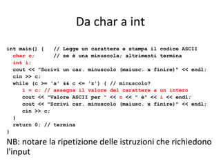 Da char a int
int main() {
// Legge un carattere e stampa il codice ASCII
char c;
// se è una minuscola; altrimenti termina
int i;
cout << "Scrivi un car. minuscolo (maiusc. x finire)" << endl;
cin >> c;
while (c >= 'a' && c <= 'z') { // minuscolo?
i = c; // assegna il valore del carattere a un intero
cout << "Valore ASCII per " << c << " è" << i << endl;
cout << "Scrivi car. minuscolo (maiusc. x finire)" << endl;
cin >> c;
}
return 0; // termina
}

NB: notare la ripetizione delle istruzioni che richiedono
l'input

 