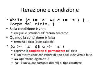 Iterazione e condizione
• while (c >= 'a' && c <= 'z') {..
Corpo del ciclo..}
• Se la condizione è vera

• esegue le istruzioni all’interno del corpo

• Quando la condizione è falsa
• termina il ciclo (esce dal ciclo)

• (c >= 'a' && c <= 'z')
•
•
•
•

Esprime la condizione di permanenza nel ciclo
E’ un’espressione con valore di tipo bool, cioè vero o falso
&& Operatore logico AND
‘a’ è un valore costante (literal) di tipo carattere

 