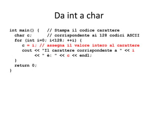 Da int a char
int main() {
// Stampa il codice carattere
char c;
// corrispondente ai 128 codici ASCII
for (int i=0; i<128; ++i) {
c = i; // assegna il valore intero al carattere
cout << "Il carattere corrispondente a " << i
<< " è: " << c << endl;
}
return 0;
}

 