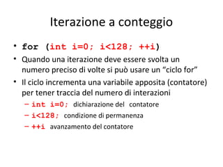 Iterazione a conteggio
• for (int i=0; i<128; ++i)
• Quando una iterazione deve essere svolta un
numero preciso di volte si può usare un “ciclo for”
• Il ciclo incrementa una variabile apposita (contatore)
per tener traccia del numero di interazioni
– int i=0; dichiarazione del contatore
– i<128; condizione di permanenza
– ++i avanzamento del contatore

 