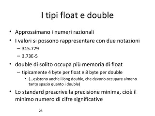 I tipi float e double
• Approssimano i numeri razionali
• I valori si possono rappresentare con due notazioni
– 315.779
– 3.73E-5

• double di solito occupa più memoria di float
– tipicamente 4 byte per float e 8 byte per double
• (...esistono anche i long double, che devono occupare almeno
tanto spazio quanto i double)

• Lo standard prescrive la precisione minima, cioè il
minimo numero di cifre significative
28

 