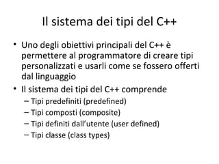 Il sistema dei tipi del C++
• Uno degli obiettivi principali del C++ è
permettere al programmatore di creare tipi
personalizzati e usarli come se fossero offerti
dal linguaggio
• Il sistema dei tipi del C++ comprende
– Tipi predefiniti (predefined)
– Tipi composti (composite)
– Tipi definiti dall’utente (user defined)
– Tipi classe (class types)

 