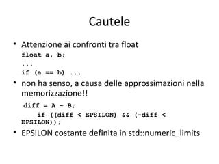 Cautele
• Attenzione ai confronti tra float
float a, b;
...
if (a == b) ...

• non ha senso, a causa delle approssimazioni nella
memorizzazione!!
diff = A - B;
if ((diff < EPSILON) && (-diff <
EPSILON));

• EPSILON costante definita in std::numeric_limits

 