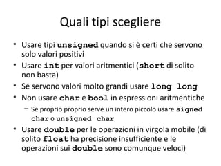 Quali tipi scegliere
• Usare tipi unsigned quando si è certi che servono
solo valori positivi
• Usare int per valori aritmentici (short di solito
non basta)
• Se servono valori molto grandi usare long long
• Non usare char e bool in espressioni aritmentiche
– Se proprio proprio serve un intero piccolo usare signed
char o unsigned char

• Usare double per le operazioni in virgola mobile (di
solito float ha precisione insufficiente e le
operazioni sui double sono comunque veloci)

 