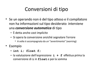 Conversioni di tipo
• Se un operando non è del tipo atteso e il compilatore
non ha informazioni sul tipo desiderato interviene
una conversione automatica di tipo
– È detta anche cast implicito
– Si opera la conversione anziché segnalare l'errore
• A volte è accompagnata da un “avvertimento” (warning)

• Esempio
– int i; float f;
– la valutazione dell’espressione i + f effettua prima la
conversione di i in float e poi la somma

 