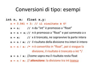 Conversioni di tipo: esempi
int n, m;

float x,y;

n = 3.541 + 3; // il risultato è 6!
x = n;
x = n +
n = x;
n = n /
n = n /
x = n /
x = n /

n da “int” è promosso a “float”
x; // n è promosso a “float” e poi sommato a x
// x è troncato, ne sopravvive la parte intera
m; // il risultato della divisione tra interi è intero
x; /* n è convertito in “float”, poi si esegue la
divisione, il risultato è troncato a int */
x; //come sopra ma il risultato resta float
m; // attenzione: la divisione tra int tronca
//

 