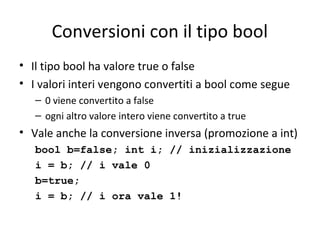 Conversioni con il tipo bool
• Il tipo bool ha valore true o false
• I valori interi vengono convertiti a bool come segue
– 0 viene convertito a false
– ogni altro valore intero viene convertito a true

• Vale anche la conversione inversa (promozione a int)
bool b=false; int i; // inizializzazione
i = b; // i vale 0
b=true;
i = b; // i ora vale 1!

 