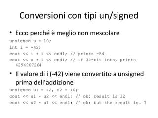 Conversioni con tipi un/signed
• Ecco perché è meglio non mescolare
unsigned u = 10;
int i = -42;
cout << i + i << endl; // prints -84
cout << u + i << endl; // if 32-bit ints, prints
4294967264

• Il valore di i (-42) viene convertito a unsigned
prima dell’addizione
unsigned u1 = 42, u2 = 10;
cout << u1 - u2 << endl; // ok: result is 32
cout << u2 - u1 << endl; // ok: but the result is… ?

 