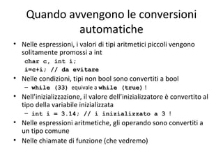 Quando avvengono le conversioni
automatiche
• Nelle espressioni, i valori di tipi aritmetici piccoli vengono
solitamente promossi a int
char c, int i;
i=c+i; // da evitare

• Nelle condizioni, tipi non bool sono convertiti a bool
– while (33) equivale a while (true) !

• Nell’inizializzazione, il valore dell’inizializzatore è convertito al
tipo della variabile inizializzata
– int i = 3.14; // i inizializzato a 3 !

• Nelle espressioni aritmetiche, gli operando sono convertiti a
un tipo comune
• Nelle chiamate di funzione (che vedremo)

 