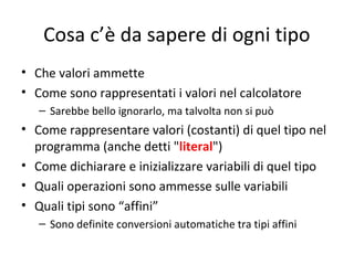 Cosa c’è da sapere di ogni tipo
• Che valori ammette
• Come sono rappresentati i valori nel calcolatore
– Sarebbe bello ignorarlo, ma talvolta non si può

• Come rappresentare valori (costanti) di quel tipo nel
programma (anche detti "literal")
• Come dichiarare e inizializzare variabili di quel tipo
• Quali operazioni sono ammesse sulle variabili
• Quali tipi sono “affini”
– Sono definite conversioni automatiche tra tipi affini

 