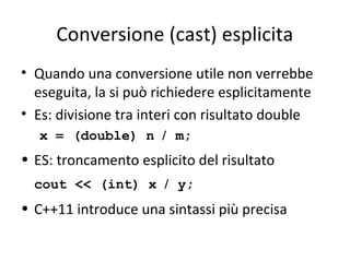 Conversione (cast) esplicita
• Quando una conversione utile non verrebbe
eseguita, la si può richiedere esplicitamente
• Es: divisione tra interi con risultato double
x = (double) n / m;

• ES: troncamento esplicito del risultato
cout << (int) x / y;

• C++11 introduce una sintassi più precisa

 