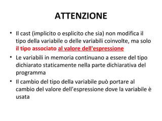 ATTENZIONE
• Il cast (implicito o esplicito che sia) non modifica il
tipo della variabile o delle variabili coinvolte, ma solo
il tipo associato al valore dell'espressione
• Le variabili in memoria continuano a essere del tipo
dichiarato staticamente nella parte dichiarativa del
programma
• Il cambio del tipo della variabile può portare al
cambio del valore dell’espressione dove la variabile è
usata

 