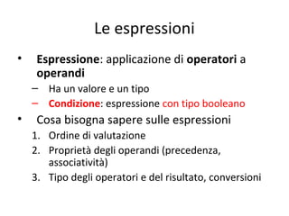 Le espressioni
•

Espressione: applicazione di operatori a
operandi
– Ha un valore e un tipo
– Condizione: espressione con tipo booleano

•

Cosa bisogna sapere sulle espressioni
1. Ordine di valutazione
2. Proprietà degli operandi (precedenza,
associatività)
3. Tipo degli operatori e del risultato, conversioni

 