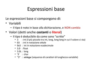 Espressioni base
Le espressioni base si compongono di:
• Variabili
– Il tipo è noto in base alla dichiarazione, e NON cambia

• Valori (detti anche costanti o literal)
– Il tipo è deducibile da come sono “scritte”
•
•
•
•
•
•
•

3 : int (il più piccolo tra int, long, long long in cui il valore ci sta)
03 : int in notazione ottale
0x3 : int in notazione esadecimale
3.0 : float
3.0L : long
'3' : char
"3" : stringa (sequenza di caratteri di lunghezza variabile)

 