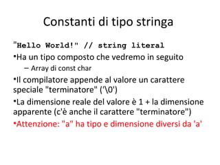 Constanti di tipo stringa
"Hello World!" // string literal
•Ha un tipo composto che vedremo in seguito
– Array di const char

•Il compilatore appende al valore un carattere
speciale "terminatore" ('0')
•La dimensione reale del valore è 1 + la dimensione
apparente (c'è anche il carattere "terminatore")
•Attenzione: "a" ha tipo e dimensione diversi da 'a'

 