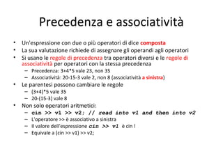 Precedenza e associatività
•
•
•

•
•

Un'espressione con due o più operatori di dice composta
La sua valutazione richiede di assegnare gli operandi agli operatori
Si usano le regole di precedenza tra operatori diversi e le regole di
associatività per operatori con la stessa precedenza
– Precedenza: 3+4*5 vale 23, non 35
– Associatività: 20-15-3 vale 2, non 8 (associatività a sinistra)

Le parentesi possono cambiare le regole
– (3+4)*5 vale 35
– 20-(15-3) vale 8

Non solo operatori aritmetici:
–
–
–
–

cin >> v1 >> v2; // read into v1 and then into v2
L'operatore >> è associativo a sinistra
Il valore dell'espressione cin >> v1 è cin !
Equivale a (cin >> v1) >> v2;

 