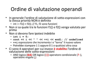 Ordine di valutazione operandi
• In generale l'ordine di valutazione di sotto-espressioni con
la stessa priorità NON è definito
– int i = f1() + f2(); // f1, f2 sono funzioni

• Non si sa quale tra le funzioni f1() e f2() venga valutata per
prima
• Non si devono fare ipotesi indebite
– int i = 0;
– cout << i << " " << ++i << endl; // undefined
– ++i espressione che incrementa i e "torna" il nuovo valore

– Potrebbe stampare 1 1 oppure 0 1 o qualsiasi altra cosa

• Ci sono 4 operatori per cui invece è stabilito l'ordine di
valutazione delle sotto-espressioni

– AND logico (&&) OR logico (||) operatore condizionale (? :),
operatore virgola (,)

 