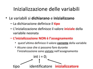 Inizializzazione delle variabili
• Le variabili si dichiarano e inizializzano
– La dichiarazione definisce il tipo
– L’inizializzazione definisce il valore iniziale della
variabile neonata
– L’inizializzazione NON è l’assegnamento
• quest’ultimo definisce il valore corrente della variabile
• Alcune cose che si possono fare durante
l’inizializzazione sono vietate nell’assegnamento

int i = 0;
tipo

identificatore inizializzatore

 