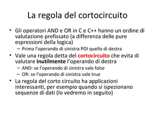 La regola del cortocircuito
• Gli operatori AND e OR in C e C++ hanno un ordine di
valutazione prefissato (a differenza delle pure
espressioni della logica)
– Prima l’operando di sinistra POI quello di destra

• Vale una regola detta del cortocircuito che evita di
valutare inutilmente l’operando di destra
– AND: se l’operando di sinistra vale false
– OR: se l’operando di sinistra vale true

• La regola del corto circuito ha applicazioni
interessanti, per esempio quando si ispezionano
sequenze di dati (lo vedremo in seguito)

 
