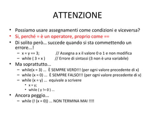 ATTENZIONE
• Possiamo usare assegnamenti come condizioni e viceversa?
• Si, perché = è un operatore, proprio come ==
• Di solito però… succede quando si sta commettendo un
errore...!
– x = y == 3;
– while ( 3 = x )

• Ma soprattutto...

// Assegna a x il valore 0 o 1 e non modifica
// Errore di sintassi (3 non è una variabile)

– while(x = 3) ... È SEMPRE VERO!!! (per ogni valore precedente di x)
– while (x = 0) ... È SEMPRE FALSO!!! (per ogni valore precedente di x)
– while (x = y) ... equivale a scrivere
• x = y;
• while ( y != 0 ) ...

• Ancora peggio...

– while (! (x = 0)) ... NON TERMINA MAI !!!!

 
