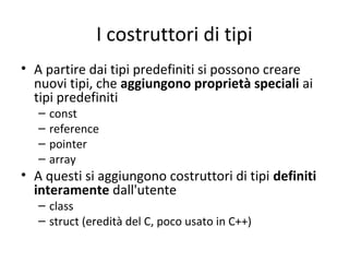 I costruttori di tipi
• A partire dai tipi predefiniti si possono creare
nuovi tipi, che aggiungono proprietà speciali ai
tipi predefiniti
–
–
–
–

const
reference
pointer
array

• A questi si aggiungono costruttori di tipi definiti
interamente dall'utente
– class
– struct (eredità del C, poco usato in C++)

 