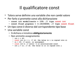 Il qualificatore const
• Talora serve definire una variabile che non cambi valore
• Per farlo si premette const alla dichiarazione

– const int modelloauto = 159; // tipo const int
– const float pigreco = 3.14159265; // tipo const float

• Un tipo const è diverso dal corrispondente tipo base
• Una variabile const
– Si dichiara e inizializza obbligatoriamente
– Non ammette assegnamento
•
•
•
•
•

int i = 42;
const int ci = i; // ok: the value in i is copied into ci
ci = 43; // error, no assignment
const int k; // error: k is uninitialized const
int j = ci; // ok: the value in ci is copied into j

 