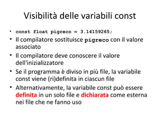 Visibilità delle variabili const
• const float pigreco = 3.14159265;

• Il compilatore sostituisce pigreco con il valore
associato
• Il compilatore deve conoscere il valore
dell'inizializzatore
• Se il programma è diviso in più file, la variabile
const viene (ri)definita in ciascun file
• Alternativamente, la variabile const può essere
definita in un solo file e dichiarata come esterna
nei file che ne fanno uso

 