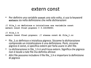 extern const
• Per definire una variabile const una sola volta, si usa la keyword
extern sia nella definizione che nelle dichiarazioni
// file_1.cc definisce e inizializza una variabile const
extern const float pigreco = 3.14159265;
// file_1.h
extern const float pigreco; // stessa const di file_1.cc

• file_1.cc definisce e inizializza pigreco. Siccome la dichiarazione
comprende un inizializzatore è una definizione. Però, siccome
pigreco è const, si specifica extern per farla usare in altri file.
• La dichiarazione in file_1.h è anch'essa extern. Significa che pigreco
non è locale a tale file ma definita altrove
• Altri file possono includere il file file_1.h e importare la definizione
di pigreco

 