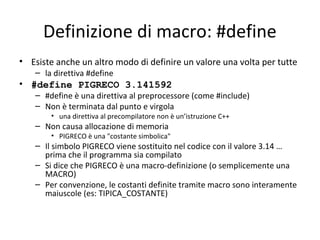 Definizione di macro: #define
• Esiste anche un altro modo di definire un valore una volta per tutte
– la direttiva #define

• #define PIGRECO 3.141592

– #define è una direttiva al preprocessore (come #include)
– Non è terminata dal punto e virgola
• una direttiva al precompilatore non è un’istruzione C++

– Non causa allocazione di memoria

• PIGRECO è una "costante simbolica"

– Il simbolo PIGRECO viene sostituito nel codice con il valore 3.14 …
prima che il programma sia compilato
– Si dice che PIGRECO è una macro-definizione (o semplicemente una
MACRO)
– Per convenzione, le costanti definite tramite macro sono interamente
maiuscole (es: TIPICA_COSTANTE)

 