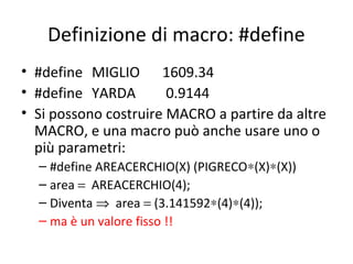 Definizione di macro: #define
• #define MIGLIO 1609.34
• #define YARDA
0.9144
• Si possono costruire MACRO a partire da altre
MACRO, e una macro può anche usare uno o
più parametri:
– #define AREACERCHIO(X) (PIGRECO∗(X)∗(X))
– area = AREACERCHIO(4);
– Diventa ⇒ area = (3.141592∗(4)∗(4));
– ma è un valore fisso !!

 