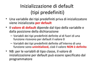 Inizializzazione di default
(tipi predefiniti)
• Una variabile dei tipi predefiniti priva di inizializzatore
viene inizializzata per default
• Il valore di default dipende dal tipo della variabile e
dalla posizione della dichiarazione
– Variabili dei tipi predefiniti definite al di fuori di una
funzione ricevono per default il valore 0
– Variabili dei tipi predefiniti definite all'interno di una
funzione sono uninitialized, cioè il valore NON è definito

• NB: per le variabili di tipo classe, il valore di
inizializzazione per default può essere specificato dal
programmatore

 