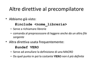 Altre direttive al precompilatore
• Abbiamo già visto:
#include <nome_libreria>
– Serve a richiamare librerie
– comanda al preprocessore di leggere anche da un altro file
sorgente

• Altra direttiva usata frequentemente:
#undef VERO
– Serve ad annullare la definizione di una MACRO
– Da quel punto in poi la costante VERO non è più definita

 