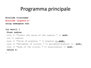 Programma principale
#include <iostream>
#include "pigreco.h"
using namespace std;
int main() {
float radius;
cout << "Insert the value of the radius: " << endl;
cin >> radius;
cout << "Value of pigreco: " << pigreco << endl;
cout << "Perimeter of circle: " << perimeter(radius) <<
cout << "Area of the circle: " << area(radius) << endl;
return 0;
}

endl;

 
