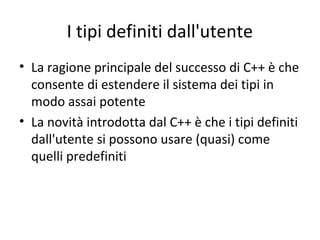 I tipi definiti dall'utente
• La ragione principale del successo di C++ è che
consente di estendere il sistema dei tipi in
modo assai potente
• La novità introdotta dal C++ è che i tipi definiti
dall'utente si possono usare (quasi) come
quelli predefiniti

 