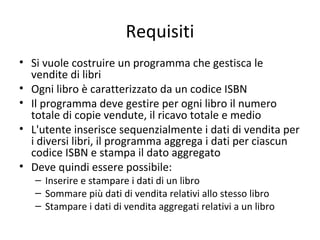 Requisiti
• Si vuole costruire un programma che gestisca le
vendite di libri
• Ogni libro è caratterizzato da un codice ISBN
• Il programma deve gestire per ogni libro il numero
totale di copie vendute, il ricavo totale e medio
• L'utente inserisce sequenzialmente i dati di vendita per
i diversi libri, il programma aggrega i dati per ciascun
codice ISBN e stampa il dato aggregato
• Deve quindi essere possibile:
– Inserire e stampare i dati di un libro
– Sommare più dati di vendita relativi allo stesso libro
– Stampare i dati di vendita aggregati relativi a un libro

 
