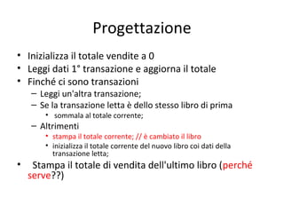 Progettazione
• Inizializza il totale vendite a 0
• Leggi dati 1° transazione e aggiorna il totale
• Finché ci sono transazioni

– Leggi un'altra transazione;
– Se la transazione letta è dello stesso libro di prima
• sommala al totale corrente;

– Altrimenti

• stampa il totale corrente; // è cambiato il libro
• inizializza il totale corrente del nuovo libro coi dati della
transazione letta;

•

Stampa il totale di vendita dell'ultimo libro (perché
serve??)

 