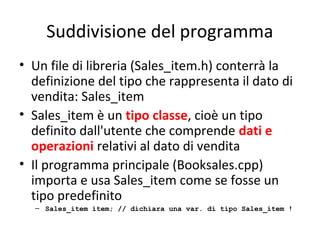 Suddivisione del programma
• Un file di libreria (Sales_item.h) conterrà la
definizione del tipo che rappresenta il dato di
vendita: Sales_item
• Sales_item è un tipo classe, cioè un tipo
definito dall'utente che comprende dati e
operazioni relativi al dato di vendita
• Il programma principale (Booksales.cpp)
importa e usa Sales_item come se fosse un
tipo predefinito
– Sales_item item; // dichiara una var. di tipo Sales_item !

 