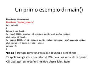 Un primo esempio di main()
#include <iostream>
#include "Sales_item.h"
int main()
{
Sales_item book;
// read ISBN, number of copies sold, and sales price
std::cin >> book;
// write ISBN, # of copies sold, total revenue, and average price
std::cout << book << std::endl;
return 0;
}

•book è trattata come una variabile di un tipo predefinito
•Si applicano gli stessi operatori di I/O che a una variabile di tipo int
•Gli operatori sono definiti nel tipo classe Sales_item

 