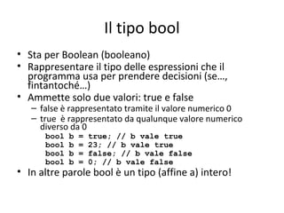 Il tipo bool
• Sta per Boolean (booleano)
• Rappresentare il tipo delle espressioni che il
programma usa per prendere decisioni (se…,
fintantoché…)
• Ammette solo due valori: true e false

– false è rappresentato tramite il valore numerico 0
– true è rappresentato da qualunque valore numerico
diverso da 0
bool
bool
bool
bool

b
b
b
b

=
=
=
=

true; // b vale true
23; // b vale true
false; // b vale false
0; // b vale false

• In altre parole bool è un tipo (affine a) intero!

 