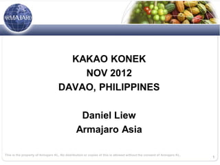 KAKAO KONEK
                                       NOV 2012
                                   DAVAO, PHILIPPINES

                                                Daniel Liew
                                               Armajaro Asia

This is the property of Armajaro KL. No distribution or copies of this is allowed without the consent of Armajaro KL.
                                                                                                                        1
 