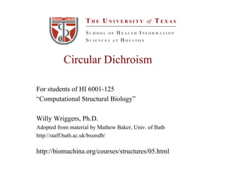 Circular Dichroism
For students of HI 6001-125
“Computational Structural Biology”
Willy Wriggers, Ph.D.
Adopted from material by Mathew Baker, Univ. of Bath
http://staff.bath.ac.uk/bssmdb/
http://biomachina.org/courses/structures/05.html
T H E U N I V E R S I T Y of T E X A S
S C H O O L O F H E A L T H I N F O R M A T I O N
S C I E N C E S A T H O U S T O N
 